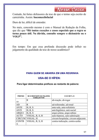 Contudo, há fortes defensores da tese de que o termo seja escrito de
carreirinha. Assim: bucomaxilofacial
Duro de ler, difícil de entender.
No mais, concordo mesmo é com o Manual de Redação da Folha,
que diz que “Há tantas exceções e casos especiais que a regra se
torna pouco útil. Na dúvida, consulte sempre o dicionário ou o
VOLP”.
Em tempo: Em que essa profunda discussão pode influir no
julgamento da qualidade da tese de nosso acadêmico?
PARA QUEM SE AMARRA EM UMA REGRINHA
USA-SE O HÍFEN:
Para ligar determinados prefixos ao restante de palavra:
PREFIXO SE O RESTANTE DA PALAVRA
COMEÇAR POR
E X E M P L O
AB
R ab-reação, ab-rogar
AD R ad-referendar, ad-renal
ANTE H, R, S ante-sala, ante-refeitório
ANTI H, R, S anti-higiênico, anti-social
ARQUI H, R, S arqui-solene, arqui-rabino
AUTO VOGAL, R, S, H auto-hipnose, auto-admiração
CIRCUM VOGAL, H circum-hospitalar, circum-adjacente
CONTR
A
VOGAL, R, S, H contra-indicação, contra-senha
97
 