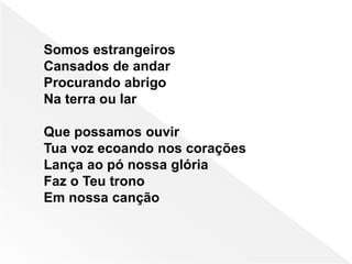 Somos estrangeiros
Cansados de andar
Procurando abrigo
Na terra ou lar
Que possamos ouvir
Tua voz ecoando nos corações
Lança ao pó nossa glória
Faz o Teu trono
Em nossa canção
 