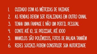 1. CUIDADO COM AS MÉTRICAS DE VAIDADE
2. AS VENDAS DEVEM SER REALIZADAS EM OUTRO CANAL
3. TENHA UMA FANPAGE E NÃO UM PERFIL PESSOAL
4. CONTE ATÉ 10, SE PRECISAR, ATÉ 1000
5. MAMILOS SÃO POLÊMICOS, FOTOS DE BALADA TAMBÉM
6. REDES SOCIAIS PODEM CONSTRUIR SUA AUTORIDADE