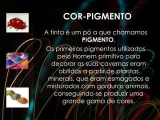 COR-PIGMENTO
A tinta é um pó a que chamamos
             PIGMENTO.
Os primeiros pigmentos utilizados
     pelo Homem primitivo para
  decorar as suas cavernas eram
      obtidas a partir de plantas
 minerais, que eram esmagados e
 misturados com gorduras animais,
    conseguindo-se produzir uma
       grande gama de cores.
 