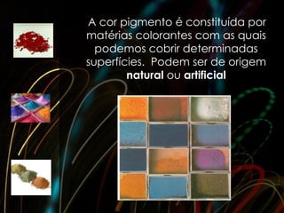 A cor pigmento é constituída por
matérias colorantes com as quais
  podemos cobrir determinadas
superfícies. Podem ser de origem
        natural ou artificial
 