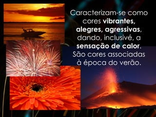 Caracterizam-se como
   cores vibrantes,
 alegres, agressivas,
 dando, inclusivé, a
 sensação de calor.
São cores associadas
 à época do verão.
 