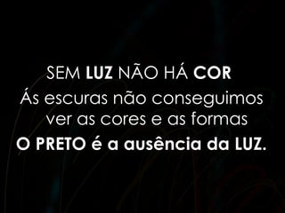 SEM LUZ NÃO HÁ COR
Ás escuras não conseguimos
   ver as cores e as formas
O PRETO é a ausência da LUZ.
 