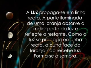 A LUZ propaga-se em linha
  recta. A parte iluminada
 de uma laranja absorve a
      maior parte da luz e
reflecte a restante. Como a
   luz se propaga em linha
     recta, a outra face da
    laranja não recebe luz.
       Forma-se a sombra.
 