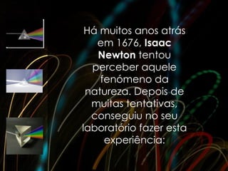 Há muitos anos atrás
   em 1676, Isaac
   Newton tentou
  perceber aquele
    fenómeno da
 natureza. Depois de
  muitas tentativas,
  conseguiu no seu
laboratório fazer esta
     experiência:
 