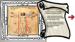 Encontre o número da razão áurea
calculando as seguintes divisões:
• A altura do Homem Vitruviano
dividido pela distância do umbigo
até o chão (1,80 / 1,12):
• O tamanho do braço do Homem
Vitruviano dividido pela distância
do cotovelo até os dedos
(0,80/0,50):
1,80
1,12
0,80
0,50
 