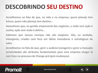 DESCOBRINDO SEU DESTINOAcreditamos no fato de que, na vida e na empresa, quem planeja tem futuro, quem não planeja tem destino...Garantimos que, na gestão empresarial dos negócios, a visão sem ação é sonho; ação sem visão é delírio...Sabemos que nossos serviços não são tangíveis. São, na verdade, intangíveis; criados com foco em idéias inovadoras e estratégicas de valor.Acreditamos no fato de que, gerir a audácia (coragem) e gerar a inovação (criatividade) são atributos fundamentais para uma empresa chegar lá com foco no processo de Change-pró (pró-mudanças).Nossa Experiência