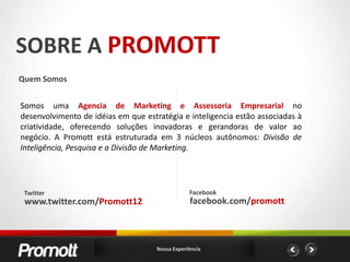 SOBRE A PROMOTTQuem SomosSomos uma Agencia de Marketing e Assessoria Empresarial no desenvolvimento de idéias em que estratégia e inteligencia estão associadas à criatividade, oferecendo soluções inovadoras e gerandoras de valor ao negócio. A Promott está estruturada em 3 núcleos autônomos: Divisão de Inteligência, Pesquisa e a Divisão de Marketing.FacebookTwitterfacebook.com/promottwww.twitter.com/Promott12Nossa Experiência