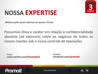 3NOSSA EXPERTISEmotivoMotivos pelos quais estamos um passo a frente. Possuímos ética e caráter em relação à confidencialidade absoluta [ad eternum] sobre os negócios de todos os nossos clientes sob o nosso controle de operações.FacebookTwitterfacebook.com/promottwww.twitter.com/Promott12Nossa Experiência