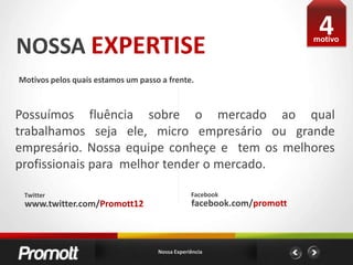 4NOSSA EXPERTISEmotivoMotivos pelos quais estamos um passo a frente. Possuímos fluência sobre o mercado ao qual trabalhamos seja ele, micro empresário ou grande empresário. Nossa equipe conheçe e  tem os melhores profissionais para  melhor tender o mercado.FacebookTwitterfacebook.com/promottwww.twitter.com/Promott12Nossa Experiência