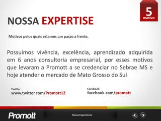 5NOSSA EXPERTISEmotivoMotivos pelos quais estamos um passo a frente. Possuímos vivência, excelência, aprendizado adquirida em 6 anos consultoria empresarial, por esses motivos que levaram a Promott a se credenciar no Sebrae MS e hoje atender o mercado de Mato Grosso do SulFacebookTwitterfacebook.com/promottwww.twitter.com/Promott12Nossa Experiência