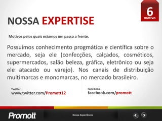 6NOSSA EXPERTISEmotivoMotivos pelos quais estamos um passo a frente. Possuímos conhecimento progmática e científica sobre o mercado, seja ele (confecções, calçados, cosméticos, supermercados, salão beleza, gráfica, eletrônico ou seja ele atacado ou varejo). Nos canais de distribuição multimarcas e monomarcas, no mercado brasileiro.FacebookTwitterfacebook.com/promottwww.twitter.com/Promott12Nossa Experiência