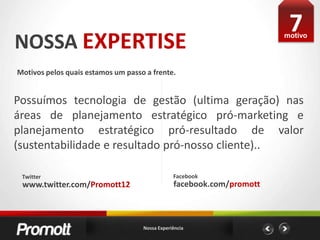 7NOSSA EXPERTISEmotivoMotivos pelos quais estamos um passo a frente. Possuímos tecnologia de gestão (ultima geração) nas áreas de planejamento estratégico pró-marketing e planejamento estratégico pró-resultado de valor (sustentabilidade e resultado pró-nosso cliente)..FacebookTwitterfacebook.com/promottwww.twitter.com/Promott12Nossa Experiência