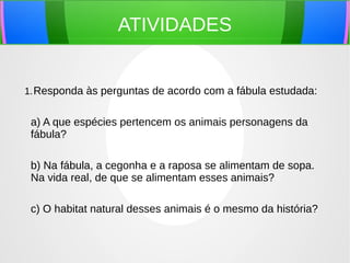 ATIVIDADES
1.Responda às perguntas de acordo com a fábula estudada:
a) A que espécies pertencem os animais personagens da
fábula?
b) Na fábula, a cegonha e a raposa se alimentam de sopa.
Na vida real, de que se alimentam esses animais?
c) O habitat natural desses animais é o mesmo da história?
 