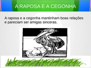 A RAPOSA E A CEGONHA
A raposa e a cegonha mantinham boas relações
e pareciam ser amigas sinceras.
 