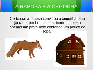 A RAPOSA E A CEGONHA
Certo dia, a raposa convidou a cegonha para
jantar e, por brincadeira, botou na mesa
apenas um prato raso contendo um pouco de
sopa.
 