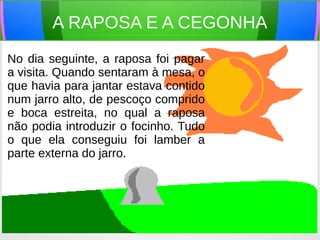 A RAPOSA E A CEGONHA
No dia seguinte, a raposa foi pagar
a visita. Quando sentaram à mesa, o
que havia para jantar estava contido
num jarro alto, de pescoço comprido
e boca estreita, no qual a raposa
não podia introduzir o focinho. Tudo
o que ela conseguiu foi lamber a
parte externa do jarro.
 
