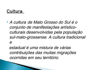 Cultura

 A cultura deMato Grosso do Sul é o
 conjunto de manifestações artístico-
 culturais desenvolvidas pela população
 sul-mato-grossense. A cultura tradicional
 e
 estadual é uma mistura de várias
 contribuições das muitas migrações
 ocorridas em seu território.
 