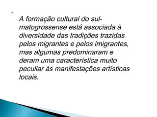     
        A formação cultural do sul-
        matogrossense está associada à
        diversidade das tradições trazidas
        pelos migrantes e pelos imigrantes,
        mas algumas predominaram e
        deram uma característica muito
        peculiar às manifestações artísticas
        locais.
 