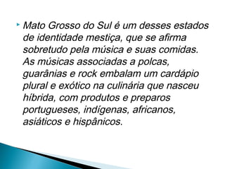  Mato Grosso do Sul é um desses estados
 de identidade mestiça, que se afirma
 sobretudo pela música e suas comidas.
 As músicas associadas a polcas,
 guarânias e rock embalam um cardápio
 plural e exótico na culinária que nasceu
 híbrida, com produtos e preparos
 portugueses, indígenas, africanos,
 asiáticos e hispânicos.
 