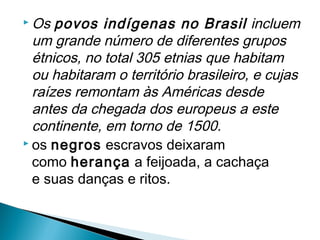  Os povos    indígenas no Brasil  incluem
  um grande número de diferentes grupos
  étnicos, no total 305 etnias que habitam
  ou habitaram o território brasileiro, e cujas
  raízes remontam às Américas desde
  antes da chegada dos europeus a este
  continente, em torno de 1500.
 os negros escravos deixaram

  como herança a feijoada, a cachaça
  e suas danças e ritos.
 