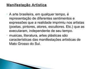 Manifestação Artistica

•   A arte brasileira, em qualquer tempo, é
    representação de diferentes sentimentos e
    expressões que a realidade imprimiu nos artistas
    (poetas, pintores, atores, escultores. Etc.) que as
    executaram, independente de seu tempo.
•   musicas, literatura, artes plásticas são
    características das manifestações artisticas de
    Mato Grosso do Sul.
 