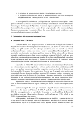 13
b. A mensagem do segundo anjo declara que caiu a Babilônia espiritual.
c. A mensagem do terceiro anjo adverte os homens e mulheres que vivem no tempo da
Igreja Remanescente, contra o perigo de receber a marca da besta.
Os livros proféticos de Daniel e Apocalipse têm um significado especial para o último
período da história do mundo e os que vivem neste tempo fariam bem em estuda-lo detidamente.
As mensagens dos três anjos de Apocalipse 14 resumem alguns dos principais ensinamentos dos
livros de Daniel e Apocalipse. Esses ensinos devem ser proclamados pelos membros da Igreja
Remanescente, para os que vivem nestes últimos dias possam decidir-se pela verdade, em vez de
serem apanhados pelos enganos da tradição.
3. Embaixadores Adventistas na América do Norte.
a. Guilherme Miller (1782-1849)
Guilherme Miller foi o pregador que mais se destacou na divulgação da doutrina da
Segunda Vinda de Jesus durante a primeira metade do século XIX. Como era o mais velho de 16
irmãos, não pôde receber uma boa educação acadêmica, mas sua vontade de adquirir
conhecimento levou-o a estudar por si mesmo e tornar-se um autodidata. Mais tarde, devido a sua
associação com incrédulos em círculos políticos, tornou-se deista, embora não se deixasse
persuadir completamente, pois ainda conservava alguma crença na Bíblia. De modo um tanto
miraculoso, ele mudou do deismo para uma completa fé em Deus, mas foi desafiado por amigos
deistas por causa de sua fé sem reservas. A fim de reinvindicar sua nova fé, estudou por anos e
durante esse tempo tornou-se convencido da proximidade do Advento de Cristo.
Ele estudou de 1816 a 1831 e cada vez tornava-se mais convencido de que deveria contar
aos outros as descobertas tão importantes e notáveis que havia feito. Com a idade de quase 50
anos e sem qualquer preparo na arte de falar em publico, resistiu ao impulso de declarar o que
havia aprendido. No entanto, fez um pacto com Deus de que ele pregaria caso surgisse uma
oportunidade. Em um sábado de manhã em agosto de 1831, enquanto estudava em casa em sua
propriedade rural, perto da fronteira de Nova Iorque e Vermont, seu sobrinho, Irving Guilford,
informou-o de que o ministro da Igreja batista esta ausente e que seu pai (cunhado de Miller)
solicitava sua presença para pregar no culto de domingo a respeito da Segunda Vinda de Jesus.
A partir deste começo Guilherme Miller continuou a pregar em áreas rurais ao redor de sua
casa. As pessoas vinham de todas as regiões vizinhas para ouvi-lo e chovia convites para que ele
falasse.
Ele falou a respeito dos sinais que precederam a Segunda Vinda e referiu-se ao sinal já
cumprido no Dia Escuro em 19 de maio de 1780. A queda das estrelas em 13 de novembro de
1833 deu um respaldo maior ao seu trabalho. Ao associar-se com Josué Himes de Boston foi
convidado a pregar em cidades maiores. Começou em Nova Iorque em 1840 e calcula-se que
50.000 pessoas aceitaram seus ensinos.
Miller estudou a profecia das 2.300 tardes e manhãs de Daniel 8 e 9 e tornou-se convicto
de que a purificação do Santuário era a purificação da terra pelo fogo por ocasião da Segunda
Vinda de Cristo. Apesar de ter pregado muito sobre o Segundo Advento, somente em 1844 é que
 