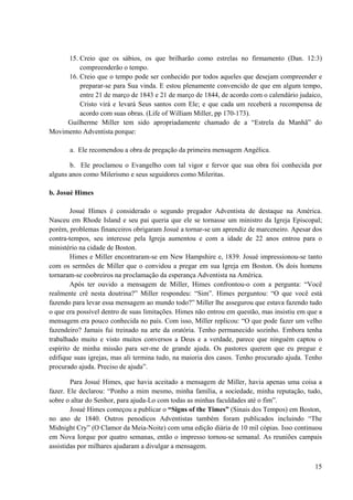 15
15. Creio que os sábios, os que brilharão como estrelas no firmamento (Dan. 12:3)
compreenderão o tempo.
16. Creio que o tempo pode ser conhecido por todos aqueles que desejam compreender e
preparar-se para Sua vinda. E estou plenamente convencido de que em algum tempo,
entre 21 de março de 1843 e 21 de março de 1844, de acordo com o calendário judaico,
Cristo virá e levará Seus santos com Ele; e que cada um receberá a recompensa de
acordo com suas obras. (Life of William Miller, pp 170-173).
Guilherme Miller tem sido apropriadamente chamado de a “Estrela da Manhã” do
Movimento Adventista porque:
a. Ele recomendou a obra de pregação da primeira mensagem Angélica.
b. Ele proclamou o Evangelho com tal vigor e fervor que sua obra foi conhecida por
alguns anos como Milerismo e seus seguidores como Mileritas.
b. Josué Himes
Josué Himes é considerado o segundo pregador Adventista de destaque na América.
Nasceu em Rhode Island e seu pai queria que ele se tornasse um ministro da Igreja Episcopal;
porém, problemas financeiros obrigaram Josué a tornar-se um aprendiz de marceneiro. Apesar dos
contra-tempos, seu interesse pela Igreja aumentou e com a idade de 22 anos entrou para o
ministério na cidade de Boston.
Himes e Miller encontraram-se em New Hampshire e, 1839. Josué impressionou-se tanto
com os sermões de Miller que o convidou a pregar em sua Igreja em Boston. Os dois homens
tornaram-se coobreiros na proclamação da esperança Adventista na América.
Após ter ouvido a mensagem de Miller, Himes confrontou-o com a pergunta: “Você
realmente crê nesta doutrina?” Miller respondeu: “Sim”. Himes perguntou: “O que você está
fazendo para levar essa mensagem ao mundo todo?” Miller lhe assegurou que estava fazendo tudo
o que era possível dentro de suas limitações. Himes não entrou em questão, mas insistiu em que a
mensagem era pouco conhecida no país. Com isso, Miller replicou: “O que pode fazer um velho
fazendeiro? Jamais fui treinado na arte da oratória. Tenho permanecido sozinho. Embora tenha
trabalhado muito e visto muitos conversos a Deus e a verdade, parece que ninguém captou o
espírito de minha missão para ser-me de grande ajuda. Os pastores querem que eu pregue e
edifique suas igrejas, mas ali termina tudo, na maioria dos casos. Tenho procurado ajuda. Tenho
procurado ajuda. Preciso de ajuda”.
Para Josué Himes, que havia aceitado a mensagem de Miller, havia apenas uma coisa a
fazer. Ele declarou: “Ponho a mim mesmo, minha família, a sociedade, minha reputação, tudo,
sobre o altar do Senhor, para ajuda-Lo com todas as minhas faculdades até o fim”.
Josué Himes começou a publicar o “Signs of the Times” (Sinais dos Tempos) em Boston,
no ano de 1840. Outros penodicos Adventistas também foram publicados incluindo “The
Midnight Cry” (O Clamor da Meia-Noite) com uma edição diária de 10 mil cópias. Isso continuou
em Nova Iorque por quatro semanas, então o impresso tornou-se semanal. As reuniões campais
assistidas por milhares ajudaram a divulgar a mensagem.
 