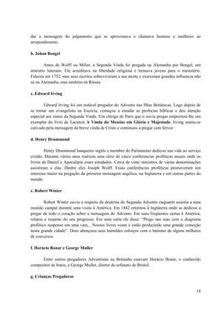18
dar a mensagem do julgamento que se aproximava e chamava homens e mulheres ao
arrependimento.
b. Johan Bengel
Antes de Wolff ou Miller, a Segunda Vinda foi pregada na Alemanha por Bengel, um
ministro luterano. Ele acreditava na liberdade religiosa e treinava jovens para o ministério.
Faleceu em 1752, mas seus escritos sobreviveram a sua morte e exerceram grandes influencia não
só na Alemanha, mas também na Rússia.
c. Edward Irving
Edward Irving foi um notável pregador do Advento nas Ilhas Britânicas. Logo depois de
se tornar um evangelista na Escócia, começou a estudar as profecias bíblicas e deu atenção
especial aos sinais da Segunda Vinda. Um clérigo de Paris que o ouviu pregar emprestou-lhe um
exemplar do livro de Lacunza A Vinda do Messias em Glória e Majestade. Irving sentiu-se
cativado pela mensagem da breve vinda de Cristo e continuou a pregar com fervor.
d. Henry Drummond
Henry Drummond banqueiro inglês e membro do Parlamento dedicou sua vida ao serviço
cristão. Durante vários anos realizou uma série de cinco conferencias proféticas anuais onde os
livros de Daniel e Apocalipse eram estudados. Cerca de vinte ministros de várias denominações
assistiram a elas. Dentre eles Joseph Wolff. Essas conferências proféticas promoveram um
interesse maior na pregação da primeira mensagem angélica, na Inglaterra e em outras partes do
mundo.
e. Robert Winter
Robert Winter ouviu a respeito da doutrina do Segundo Advento enquanto assistia a uma
reunião campal durante uma visita à América. Em 1842 retornou à Inglaterra onde se dedicou a
pregar de todo o coração sobre a mensagem do Advento. Em suas freqüentes cartas à América,
relatou a respeito do seu progresso. Em uma carta ele disse: “Prego nas ruas com o diagrama
profético suspenso em uma vara... Nossos livros voam e estão produzindo uma grande comoção
nesta grande cidade”. Deus abençoou seus humildes esforços com o batismo de alguns milhares
de conversos.
f. Horácio Bonar e George Muller
Entre outros pregadores Adventistas na Bretanha estavam Horácio Bonar, o conhecido
compositor de hinos, e George Muller, diretor do orfanato de Bristol.
g. Crianças Pregadoras
 