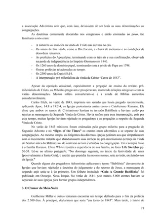 21
a associação Adventista sem que, com isso, deixassem de ser leais as suas denominações ou
congregações.
As doutrinas comumente discutidas nos congressos e então ensinadas ao povo, tão
familiares a nós eram:
- A natureza ou maneira da vinda de Cristo nas nuvens do céu.
- Os sinais de Sua vinda, como o Dia Escuro, a chuva de meteoros e as condições de
desordem reinantes.
- As profecias do Apocalipse, terminando com os três ais e sua confirmação, observada
na perda de independência do Império Otomano em 1840.
- Os 1260 anos de domínio papal, terminando com a prisão do Papa em 1798.
- Outras profecias relacionadas ao tempo.
- Os 2300 anos de Daniel 8:14.
- A interpretação pré-milenialista da vinda de Cristo “Cerca de 1843”.
Apesar da oposição ocasional, especialmente a pregação do ensino do retorno pré-
milenialista de Cristo, os Milentas pregavam e prosperavam, mantendo relações amigáveis com as
varias denominações. Muitos infiéis converteram-se e a venda de Bíblias aumentou
consideravelmente.
Carlos Fitch, no verão de 1843, imprimiu um sermão que havia pregado recentemente,
aplicando Apoc. 14:8 a 18:2-4, as Igrejas protestantes assim como o Catolicismo Romano. Ele
disse que ambos os ramos do Cristianismo haviam se tornado Babilônia e haviam caído por
rejeitar as mensagens da Segunda Vinda de Cristo. Havia rações para essa interpretação, pois por
esse tempo, muitas Igrejas haviam rejeitado os pregadores e as pregações a respeito da Segunda
Vinda de Cristo.
No verão de 1843 ministros foram ordenados pelo grupo milerita para a pregação do
Segundo Advento e no “Signs of the Times” os crentes eram advertidos a se separar de suas
congregações. Ao mesmo tempo, os dirigentes das diversas Igrejas pediram aos que simpatizavam
com o movimento milerita que abandonassem suas crenças no pré-milenialismo (crença na vinda
do Senhor antes do Milênio) ou do contrario seriam excluídos da congregação. Um exemplo disso
é a família Harmon. Ellem White recorda a experiência de sua família, no livro Life Sketches pp.
50-53. Lê-se no ultimo parágrafo: “No domingo seguinte, no inicio da festividade do amor
[possivelmente a Santa Ceia], o ancião que presidia leu nossos nomes, sete ao todo, excluindo-nos
da Igreja.”
Quando alguns dos pregadores Adventistas aplicaram o termo “Babilônia” diretamente às
Igrejas que haviam rejeitado a doutrina do julgamento e do retorno de Jesus, a mensagem do
segundo anjo uniu-se à do primeiro. Um folheto intitulado “Caiu A Grande Babilônia” foi
publicado em Oswego, Nova Iorque. No verão de 1844, pelo menos 5.000 crentes haviam se
separado de suas Igrejas para formar grupos independentes.
3. O Clamor da Meia-Noite
Guilherme Miller e outros tentaram encontrar um tempo definido para o fim da profecia
dos 2.300 dias. À principio, declararam que seria “em torno de 1843”. Mais tarde, o limite do
 