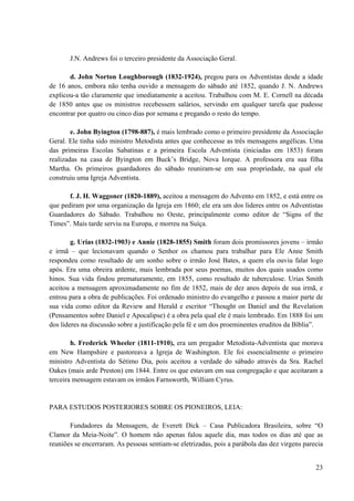 23
J.N. Andrews foi o terceiro presidente da Associação Geral.
d. John Norton Loughborough (1832-1924), pregou para os Adventistas desde a idade
de 16 anos, embora não tenha ouvido a mensagem do sábado até 1852, quando J. N. Andrews
explicou-a tão claramente que imediatamente a aceitou. Trabalhou com M. E. Cornell na década
de 1850 antes que os ministros recebessem salários, servindo em qualquer tarefa que pudesse
encontrar por quatro ou cinco dias por semana e pregando o resto do tempo.
e. John Byington (1798-887), é mais lembrado como o primeiro presidente da Associação
Geral. Ele tinha sido ministro Metodista antes que conhecesse as três mensagens angélicas. Uma
das primeiras Escolas Sabatinas e a primeira Escola Adventista (iniciadas em 1853) foram
realizadas na casa de Byington em Buck’s Bridge, Nova Iorque. A professora era sua filha
Martha. Os primeiros guardadores do sábado reuniram-se em sua propriedade, na qual ele
construiu uma Igreja Adventista.
f. J. H. Waggoner (1820-1889), aceitou a mensagem do Advento em 1852, e está entre os
que pediram por uma organização da Igreja em 1860; ele era um dos lideres entre os Adventistas
Guardadores do Sábado. Trabalhou no Oeste, principalmente como editor de “Signs of the
Times”. Mais tarde serviu na Europa, e morreu na Suíça.
g. Urias (1832-1903) e Annie (1828-1855) Smith foram dois promissores jovens – irmão
e irmã – que lecionavam quando o Senhor os chamou para trabalhar para Ele Anne Smith
respondeu como resultado de um sonho sobre o irmão José Bates, a quem ela ouviu falar logo
após. Era uma obreira ardente, mais lembrada por seus poemas, muitos dos quais usados como
hinos. Sua vida findou prematuramente, em 1855, como resultado de tuberculose. Urias Smith
aceitou a mensagem aproximadamente no fim de 1852, mais de dez anos depois de sua irmã, e
entrou para a obra de publicações. Foi ordenado ministro do evangelho e passou a maior parte de
sua vida como editor da Review and Herald e escritor “Thought on Daniel and the Revelation
(Pensamentos sobre Daniel e Apocalipse) é a obra pela qual ele é mais lembrado. Em 1888 foi um
dos lideres na discussão sobre a justificação pela fé e um dos proeminentes eruditos da Bíblia”.
h. Frederick Wheeler (1811-1910), era um pregador Metodista-Adventista que morava
em New Hampshire e pastoreava a Igreja de Washington. Ele foi essencialmente o primeiro
ministro Adventista do Sétimo Dia, pois aceitou a verdade do sábado através da Sra. Rachel
Oakes (mais arde Preston) em 1844. Entre os que estavam em sua congregação e que aceitaram a
terceira mensagem estavam os irmãos Farnsworth, William Cyrus.
PARA ESTUDOS POSTERIORES SOBRE OS PIONEIROS, LEIA:
Fundadores da Mensagem, de Everett Dick – Casa Publicadora Brasileira, sobre “O
Clamor da Meia-Noite”. O homem não apenas falou aquele dia, mas todos os dias até que as
reuniões se encerraram. As pessoas sentiam-se eletrizadas, pois a parábola das dez virgens parecia
 