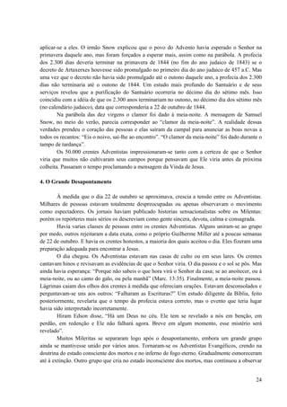 24
aplicar-se a eles. O irmão Snow explicou que o povo do Advento havia esperado o Senhor na
primavera daquele ano, mas foram forçados a esperar mais, assim como na parábola. A profecia
dos 2.300 dias deveria terminar na primavera de 1844 (no fim do ano judaico de 1843) se o
decreto de Artaxerxes houvesse sido promulgado no primeiro dia do ano judaico de 457 a.C. Mas
uma vez que o decreto não havia sido promulgado até o outono daquele ano, a profecia dos 2.300
dias não terminaria até o outono de 1844. Um estudo mais profundo do Santuário e de seus
serviços revelou que a purificação do Santuário ocorreria no décimo dia do sétimo mês. Isso
coincidiu com a idéia de que os 2.300 anos terminariam no outono, no décimo dia dos sétimo mês
(no calendário judaico), data que corresponderia a 22 de outubro de 1844.
Na parábola das dez virgens o clamor foi dado à meia-noite. A mensagem de Samuel
Snow, no meio do verão, parecia corresponder ao “clamor da meia-noite”. A realidade dessas
verdades prendeu o coração das pessoas e elas saíram da campal para anunciar as boas novas a
todos os recantos: “Eis o noivo, sai-lhe ao encontro”. “O clamor da meia-noite” foi dado durante o
tampo de tardança”.
Os 50.000 crentes Adventistas impressionaram-se tanto com a certeza de que o Senhor
viria que muitos não cultivaram seus campos porque pensavam que Ele viria antes da próxima
colheita. Passaram o tempo proclamando a mensagem da Vinda de Jesus.
4. O Grande Desapontamento
À medida que o dia 22 de outubro se aproximava, crescia a tensão entre os Adventistas.
Milhares de pessoas estavam totalmente despreocupadas ou apenas observavam o movimento
como espectadores. Os jornais haviam publicado historias sensacionalistas sobre os Milentas:
porém os repórteres mais sérios os descreviam como gente sincera, devota, calma e consagrada.
Havia varias classes de pessoas entre os crentes Adventistas. Alguns uniram-se ao grupo
por medo, outros rejeitaram a data exata, como o próprio Guilherme Miller até a poucas semanas
de 22 de outubro. E havia os crentes honestos, a maioria dos quais aceitou o dia. Eles fizeram uma
preparação adequada para encontrar a Jesus.
O dia chegou. Os Adventistas estavam nas casas de culto ou em seus lares. Os crentes
cantavam hinos e revisavam as evidências de que o Senhor viria. O dia passou e o sol se pôs. Mas
ainda havia esperança: “Porque não sabeis o que hora virá o Senhor da casa; se ao anoitecer, ou à
meia-noite, ou ao canto do galo, ou pela manhã” (Marc. 13:35). Finalmente, a meia-noite passou.
Lágrimas caiam dos olhos dos crentes à medida que ofereciam orações. Estavam desconsolados e
perguntavam-se uns aos outros: “Falharam as Escrituras?” Um estudo diligente da Bíblia, feito
posteriormente, revelaria que o tempo da profecia estava correto, mas o evento que teria lugar
havia sido interpretado incorretamente.
Hiram Edson disse, “Há um Deus no céu. Ele tem se revelado a nós em benção, em
perdão, em redenção e Ele não falhará agora. Breve em algum momento, esse mistério será
revelado”.
Muitos Mileritas se separaram logo após o desapontamento, embora um grande grupo
ainda se mantivesse unido por vários anos. Tornaram-se os Adventistas Evangélicos, crendo na
doutrina do estado consciente dos mortos e no inferno de fogo eterno. Gradualmente esmoreceram
até à extinção. Outro grupo que cria no estado inconsciente dos mortos, mas continuou a observar
 