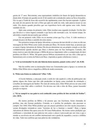 28
garota de 17 anos. Brevemente, uma representante simbólica do futuro da Igreja desenrolou-se
diante dela. O tempo em questão era de 22 de outubro até a entrada dos santos na Nova Jerusalém.
Ela viu que a Vinda de Jesus não ocorreria tão rapidamente como eles haviam esperado. A glória
da visão do céu parecia tão real a Ellen que após ter saído da visão, tudo parecia escuro ao seu
redor. Ela chorou quando percebeu que sua experiência havia sido apenas uma visão. Sentia
saudades do céu.
Após uma semana da primeira visão, Ellen recebeu uma segunda revelação. Foi-lhe dito
que deveria ir a vários lugares contando o que havia sido mostrado a ela. Ao mesmo tempo, foi
advertida a respeito das provações que sofreria.
Em sua primeira visão, Ellen viu as mesmas coisas que Foy e Foss. A visão mostrava a
jornada do povo de Deus a caminho do reino eterno.
Nos primeiros tempos da Igreja Adventista, as pessoas deviam decidir se criam ou não nas
mensagens de Ellen White como sendo enviadas por Deus. Do mesmo modo hoje, as pessoas que
se unem à Igreja Adventista do Sétimo Dia devem determinar em seu próprio coração se ela fala
verdadeiramente quando declara que Deus a chamou para ser Sua mensageira. Contudo, não
temos motivos para duvidar porque a Bíblia dá provas importantes sobre a comprovação do dom
profético de Ellen G. White. Há quatro provas bíblicas incontestáveis em sua vida e obra que se
harmonizam com os testes da Palavra de Deus. (Aprenda as quatro referências e testes.)
a. “A lei ao testemunho! Se eles não falarem desta maneira, jamais verão a alva”. (Is. 8:20)
Não há conflito entre as declarações feitas nos Testemunhos para a Igreja e os ensinos da
Bíblia. Ellen White eleva e magnífica a Bíblia de modo consistente.
b. “Pelos seus frutos os conhecereis” (Mat. 7:20).
A Escola Sabatina, a educação cristã, o estilo de vida saudável, a obra de publicações são
apenas alguns dos frutos que têm sido produzidos na Igreja como resultado da orientação e
conselhos da mensageira do Senhor. Por mais de setenta anos, Ellen White provou ser uma cristã
genuína e uma líder sábia e confiável. Ela devotou sua vida a obra de Deus, jamais buscando
posição ou riqueza.
c. “Só ao cumprir-se sua palavra será conhecido como profeta de fato enviado do Senhor”.
(Jer. 28:9).
Há muitos profetas na Bíblia e há pessoas que, nas Escrituras, foram chamadas de
profetas, mas não fizeram predições. Contudo, se o profeta faz predições, elas precisam se
cumprir. Em 1844, Ellen White predisse que uns poucos periódicos em uma sacola cresceriam e
seriam divulgados tornando-se como “torrentes de luz a iluminar o mundo”. Hoje, a Igreja
Adventista do Sétimo Dia opera cerca de 50 Casas Publicadoras. Há muitas outras predições que
confirmam a veracidade de suas palavras tais como o câncer é provocado por um vírus e que o
mundo se envolveria em um conflito internacional com a perda de esquadras e navios e milhões
de vidas. Tudo isso confirma que suas palavras são verdadeiras.
 