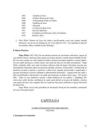 31
1892 Caminho a Cristo
1896 O Maior Discurso de Cristo
1898 O Desejado de Todas as Nações
1900 Parábolas de Jesus
1903 Educação
1905 A Ciência do Bom Viver
1911 Atos dos Apóstolos
1913 Conselhos aos Professores, Pais e Estudantes
1916 Profetas e Reis
j. Ellen White “dormiu em Jesus tão calma e pacificamente como uma criança cansada
adormece” em seu lar em Elmshaven em 16 de julho de 1915. Foi sepultada ao lado de
seu marido e filhos em Battle Creek, Michigan.
8. Outros Pioneiros
Tiago White (1821-1881) foi um ministro pioneiro do movimento Adventista. Apesar de
seus defeitos físicos, sentia que Deus queria usa-lo para advertir o mundo da proximidade do fim.
Por isso saiu a pregar em vários lugares levando a primeira mensagem angélica a muitas cidades.
Era um orador persuasivo e ótimo cantor, mas acima de tudo era um líder em potencial. “Tiago
White, intrépido, hábil, com visão do futuro, laborioso líder da Igreja Adventista nascente que
desempenhou importante papel nas primeiras décadas: primeiro, esclarecendo e emoldurando as
doutrinas, levando as pessoas a aceita-las e observa-las; segundo, promovendo e organizando o
governo eclesiástico e terceiro, fundando e administrando instituições – a Igreja como um corpo, a
obra de publicações, educacional e de saúde que formaram os pilares dessa causa... Ele nasceu
líder... Todos os seus coobreiros sentiam o poder dinâmico de seu espírito...” (Spalding). Por
vários anos sofreu devido a problemas de saúde: parte devido ao excesso de trabalho e morreu
com apenas 60 anos, mas, naqueles dias foi usado por Deus para estabelecer a Igreja Adventista
do Sétimo Dia.
Tiago White serviu como presidente da Associação Geral por três mandatos, totalizando
dez anos como pastor geral.
CAPITULO 4
A IGREJA REMANESCENTE ORGANIZADA
1853-1863
1. Entregam-se Credenciais
 