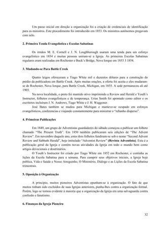 32
Um passo inicial em direção a organização foi a criação de credenciais de identificação
para os ministros. Este procedimento foi introduzido em 1853. Os ministros autônomos pregavam
com zelo.
2. Primeira Tenda Evangelística e Escolas Sabatinas
Os irmãos M. E. Cornell e J. N. Loughborough usaram uma tenda para um esforço
evangelístico em 1854 e muitas pessoas uniram-se a Igreja. As primeiras Escolas Sabatinas
regulares eram realizadas em Rochester e Buck’s Bridge, Nova Iorque em 1853 3 1854.
3. Mudando-se Para Battle Creek
Quatro leigos ofereceram a Tiago White mil e duzentos dólares para a construção do
prédio da publicadora em Battle Creek. Após muitas orações, a oferta foi aceita e eles mudaram-
se de Rochester, Nova Iorque, para Battle Creek, Michigan, em 1855. A sede permaneceu ali até
1903.
Na nova localidade, o preto foi mantido ativo imprimindo a Review and Herald e Youth’s
Instructor, folhetos evangelísticos e de temperança. Urias Smith foi apontado como editor e os
escritores incluíram J. N. Andrews, Tiago White e J. H. Waggoner.
José Bates também se mudou para Michigan e manteve-se ocupado em esforços
evangelísticos, conferencias e viajando constantemente para ministrar o “rebanho disperso”.
4. Primeiras Publicações
Em 1849, um grupo de Adventistas guardadores do sábado começou a publicar um folheto
chamado “The Present Truth”. Em 1850 também publicaram seis edições de “The Advent
Review”. Em novembro daquele ano, estes dois folhetos fundiram-se sob o nome “Second Advent
Review and Sabbath Herald”, hoje intitulado “Adventist Review” (Revista Adventista). Esta é a
publicação geral da Igreja e contém novas atividades da Igreja em todo o mundo bem como
artigos devocionais e doutrinários.
O Youth’s Instructor foi criado por Tiago White em 1852 em Rochester, e continha as
lições da Escola Sabatina para a semana. Para cumprir seus objetivos iniciais, a Igreja hoje
publica, Vida e Saúde e Nosso Amiguinho, O Ministério, Diálogo e as Lições da Escola Sabatina
trimestrais.
5. Oposição à Organização
A principio, muitos pioneiros Adventistas opunham-se à organização. O fato de que
muitos tinham sido excluídos de suas Igrejas anteriores, punha-lhes contra a organização formal.
Porém, logo se tornou evidente à maioria que a organização da Igreja era uma salvaguarda contra
confusão e fanatismo.
6. Finanças da Igreja Pioneira
 