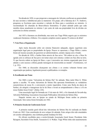 33
Na década de 1850, os que pregavam a mensagem do Advento confiavam na generosidade
de seus ouvintes e trabalhavam para se manterem. Um grupo, sob a liderança de J. N. Andrews,
pesquisou as Escrituras para encontrar o método de Deus para a assistência ao ministro. A
recomendação foi chamada de Benevolência Sistemática. O plano adotado pedia que cada
membro desse anualmente no mínimo 1 por cento de toda sua propriedade livre de dividas em
acréscimo às ofertas semanais.
Até 1853 a literatura era distribuída, mas neste ano Tiago White sugeriu que os ministros
vendessem literaturas e folhetos. Um conjunto completo custava apenas 35 centavos de dólar!
7. Voto Para a Organização
Após muita discussão sobre um sistema financeiro adequado, alguns sugeriram uma
organização legal para as propriedades da Igreja. Poucos se opuseram, e Tiago White e outros
foram até mesmo acusados de quererem ser administradores, unindo a Igreja com o Estado.
Na década de 1850, o Senhor falou através de Sua serva: “Há ordem no céu, e Deus Se
agrada com os esforços de Seu povo em tentar atuar com sistema e ordem em Sua obra na terra.
Vi que haveria ordem na Igreja de Deus, e que é necessário um sistema organizado para levar
adiante e com sucesso a última grande mensagem de misericórdia ao mundo”. (Testimonies, vol
1, p. 191).
Em 1860, as discussões alcançaram seu clímax e os crentes voltaram formar uma
organização que pudesse, legalmente possuir a publicadora e os templos.
8. Escolhendo um Nome
Em 1860 o nome “Adventista do Sétimo Dia” foi adotado. Mais tarde Ellen G. White
apoiou a escolha. “O nome Adventista do Sétimo Dia apresenta frontalmente as verdadeiras
características de nossa fé, e convencerá a mente inquiridora. Como uma flecha da aljava do
Senhor, ele atingirá o transgressor da lei de Deus e levará ao arrependimento a Deus e a fé em
nosso Senhor Jesus Cristo”. (ibid p. 224).
Uma associação legal foi formada em 13 de maio de 1861, e foi chamada de Seventh-day
Adventist Publishing Association (Associação Publicadora Adventista do Sétimo Dia).
Naquele mesmo ano, as Igrejas no estado de Michigan foram unidas na primeira
Associação. Sete outras foram formadas em 1862.
9. Primeira Sessão da Conferencia Geral
A primeira reunião geral oficial dos Adventistas do Sétimo Dia foi realizada em Battle
Creek em 1863. Uma constituição de nove artigos foi adotada. Estes artigos têm sido emendados
em sessões subseqüentes, mas nenhuma grande mudança foi feita.
Os oficiais escolhidos para a recém-formada Associação Geral foram: Presidente John
Byington, Secretário Urias Smith, Tesoureiro E. S. Walker. Tiago White tinha sido unanimemente
 