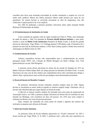 35
conselhos pois havia uma tremenda necessidade de receber orientações a respeito de viver de
modo mais saudável. Muitos dos lideres pioneiros tinham saúde precária por causa de sua
ignorância. Os crentes haviam se envolvido ativamente na obra de temperança, mas não
conheciam o aspecto positivo do viver saudável.
Em 1866 foi publicado o primeiro periódico Adventista sobre saúde chamado Health
Reformer (O Reformador da Saúde).
4. O Estabelecimento de Instituições de Saúde
Como resultado da segunda visão de saúde recebida por Ellen G. White, uma instituição
de saúde foi aberta e, 1866. Foi chamada de Western Health Reform Institute e, mais tarde,
recebeu o nome de Battle Creek Sanitarium (Sanatório de Battle Creek). A divida foi quitada
através de subscrições. Tiago White e J. P. Kellogg doaram $ 500 dólares cada. O Sanatório foi o
primeiro de uma rede de instituições médicas. A Dra. Kate Lindsay ajudou a fundar uma escola de
enfermagem em Battle Creek em 1883.
5. Estabelecimento de Escolas
Esforços esporádicos haviam sido empreendidos para o estabelecimento de escolas
paroquiais desde 18853, sob a direção de Martha Byington em Buck’s Bridge, New York
(patrocinada por seu pai, John Byington).
A primeira escola oficial Adventista do sétimo dia do mundo foi fundada em 1872 em
Battle Creek por Godloe Harper Bell, um antigo paciente do Sanatório de Battle Creek. A escola
funcionava em uma casa de dois andares que originalmente havia sido construída para abrigar a
editora. Hoje a Igreja possui mais escolas do que qualquer outra denominação protestante.
6. Desenvolvimento de Reuniões Campais
Os primeiros Adventistas haviam realizados reuniões campais antes de 1844. Alguns
haviam se encontrado na maior tenda já erguida na América naquele tempo. Entretanto, eles já
haviam sido ridicularizados por erguer Igrejas em forma de tenda.
A idéia de se realizar reuniões campais foi retomada cinco anos antes da organização da
Associação Geral e, em 1868, a primeira campal Adventista do Sétimo Dia foi realizada em uma
fazenda em Michigan, com assistência de duas mil pessoas. Em 1876 uma outra campal se
realizaria em Boston com vinte mil pessoas presentes.
Hoje, campais são realizadas em varias partes do mundo e algumas das maiores são
realizadas no pequeno país africano de Ruanda.
7. Início das Escolas Sabatinas
As primeiras lições da Escola Sabatina apareceram no “Youth’s Instructor” de 1852 e
foram escritas por Tiago White. G. H. Bell, “o professor nato”, tinha tido uma experiência na
 