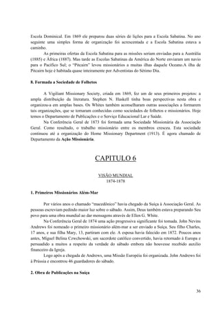 36
Escola Dominical. Em 1869 ele preparou duas séries de lições para a Escola Sabatina. No ano
seguinte uma simples forma de organização foi acrescentada e a Escola Sabatina estava a
caminho.
As primeiras ofertas da Escola Sabatina para as missões seriam enviadas para a Austrália
(1885) e África (1887). Mas tarde as Escolas Sabatinas da América do Norte enviaram um navio
para o Pacífico Sul; o “Pitcairn” levou missionários a muitas ilhas daquele Oceano.A ilha de
Pitcairn hoje é habitada quase inteiramente por Adventistas do Sétimo Dia.
8. Formada a Sociedade de Folhetos
A Vigiliant Missionary Society, criada em 1869, fez um de seus primeiros projetos: a
ampla distribuição da literatura. Stephen N. Haskell tinha boas perspectivas nesta obra e
organizou-a em amplas bases. Os Whites também aconselharam outras associações a formarem
tais organizações, que se tornaram conhecidas como sociedades de folhetos e missionários. Hoje
temos o Departamento de Publicações e o Serviço Educacional Lar e Saúde.
Na Conferência Geral de 1873 foi formada uma Sociedade Missionária da Associação
Geral. Como resultado, o trabalho missionário entre os membros cresceu. Esta sociedade
continuou até a organização do Home Missionary Department (1913). É agora chamado de
Departamento da Ação Missionária.
CAPITULO 6
VISÃO MUNDIAL
1874-1878
1. Primeiros Missionários Além-Mar
Por vários anos o chamado “macedônico” havia chegado da Suíça à Associação Geral. As
pessoas escreviam pedindo maior luz sobre o sábado. Assim, Deus também estava preparando Seu
povo para uma obra mundial ao dar mensagens através de Ellen G. White.
Na Conferência Geral de 1874 uma ação progressiva significante foi tomada. John Nevins
Andrews foi nomeado o primeiro missionário além-mar a ser enviado a Suíça. Seu filho Charles,
17 anos, e sua filha Mary, 13, partiram com ele. A esposa havia falecido em 1872. Poucos anos
antes, Miguel Belina Czwchowski, um sacerdote católico convertido, havia retornado à Europa e
persuadido a muitos a respeito da verdade do sábado embora não houvesse recebido auxilio
financeiro da Igreja.
Logo após a chegada de Andrews, uma Missão Européia foi organizada. John Andrews foi
à Prússia e encontrou 46 guardadores do sábado.
2. Obra de Publicações na Suíça
 