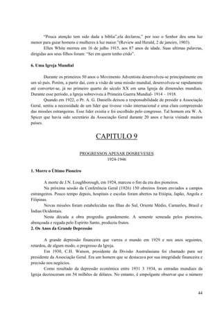 44
“Pouca atenção tem sido dada a bíblia”,ela declarou,” por isso o Senhor deu uma luz
menor para guiar homens e mulheres à luz maior.”(Review and Herald, 2 de janeiro, 1903).
Ellen White morreu em 16 de julho 1915, aos 87 anos de idade. Suas ultimas palavras,
dirigidas aos seus filhos foram: “Sei em quem tenho crido”.
6. Uma Igreja Mundial
Durante os primeiros 50 anos o Movimento Adventista desenvolveu-se principalmente em
um só país. Porém, a partir daí, com a visão de uma missão mundial, desenvolveu-se rapidamente
até converter-se, já no primeiro quarto do século XX em uma Igreja de dimensões mundiais.
Durante esse período, a Igreja sobreviveu à Primeira Guerra Mundial- 1914 – 1918.
Quando em 1922, o Pr. A. G. Daniells deixou a responsabilidade de presidir a Associação
Geral, sentiu a necessidade de um líder que tivesse visão internacional e uma clara compreensão
das missões estrangeiras. Esse líder existia e foi escolhido pelo congresso. Tal homem era W. A.
Spicer que havia sido secretário da Associação Geral durante 20 anos e havia visitado muitos
países.
CAPITULO 9
PROGRESSOS APESAR DOSREVESES
1924-1946
1. Morre o Último Pioneiro
A morte de J.N. Loughborough, em 1924, marcou o fim da era dos pioneiros.
Na próxima sessão da Conferência Geral (1926) 150 obreiros foram enviados a campos
estrangeiros. Pouco tempo depois, hospitais e escolas foram abertos na Etiópia, Japão, Angola e
Filipinas.
Novas missões foram estabelecidas nas Ilhas do Sul, Oriente Médio, Camarões, Brasil e
Índias Ocidentais.
Nesta década a obra progrediu grandemente. A semente semeada pelos pioneiros,
abençoada e regada pelo Espírito Santo, produziu frutos.
2. Os Anos da Grande Depressão
A grande depressão financeira que varreu o mundo em 1929 e nos anos seguintes,
retardou, de algum modo, o pregresso da Igreja.
Em 1930, C.H. Watson, presidente da Divisão Australasiana foi chamado para ser
presidente da Associação Geral. Era um homem que se destacava por sua integridade financeira e
precisão nos negócios.
Como resultado da depressão econômica entre 1931 3 1934, as entradas mundiais da
Igreja decresceram em 54 milhões de dólares. No entanto, é empolgante observar que o número
 