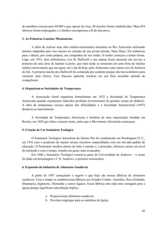 45
de membros cresceu para 90.000 e que, apesar da crise, 48 missões foram estabelecidas. Mais 654
obreiros foram empregados e o Senhor recompensou a fé do Seu povo.
3. As Primeiras Lanchas Missionárias
A idéia de realizar uma obra médico-missionária itinerante no Rio Amazonas utilizando
lanchas adaptadas para isso nasceu no coração de um jovem alemão, Hans Mayr. Ele embarcou
para o Brasil, por conta própria, em companhia de seu irmão. O sonho começou a tomar forma.
Logo, em 1931, dois enfermeiros, Leo B. Halliwell e sua esposa Jessie puseram em serviço a
primeira de uma série de lanchas Luzeiro, que mais tarde se tornariam em uma frota de lanchas
médico-missionárias que navegam, até o dia de hoje, pelo Amazonas e por outros rios da América
do Sul. A primeira lancha dos Halliwell foi comprada por acidente porque não havia dinheiro para
construir uma clinica. Esse fracasso aparente resultou em um bem sucedido método de
evangelismo.
4. Organizam-se Sociedades de Temperança
A Associação Geral organizou formalmente em 1932 a Sociedade de Temperança
Americana quando orçamentos reduzidos proibiam investimentos de grandes somas de dinheiro.
A obra de temperança cresceu apesar das dificuldades e a Sociedade Internacional (1947)
destacou-se naturalmente.
A Sociedade de Temperança Americana é herdeira de uma organização fundada em
Boston, em 1826 que tinha o mesmo nome, antes que o Movimento Adventista começasse.
5. Criação de Um Seminário Teológico
O Seminário Teológico Adventista do Sétimo Dia foi estabelecido em Washington D. C.,
em 1936 com o propósito de manter nossos ministros emparelhados com um elevado padrão de
educação. O Seminário recebeu alunos de todo o mundo e, a principio, ofereceu cursos em nível
de mestrado e com o tempo, estudos em graus mais avançados.
Em 1960 e Seminário Teológico tornou-se parte da Universidade de Andrews – o nome
foi dado em homenagem a J. N. Andrews, o primeiro missionário.
6. Expansão da Industria de Alimentos Saudáveis
A partir de 1897 começaram a sugerir o que hoje são nossas fábricas de alimentos
saudáveis. Com o tempo se estabeleceram fábricas nos Estados Unidos. Austrália, Nova Zelândia,
Dinamarca, Inglaterra, Alemanha e outros lugares. Essas fábricas têm sido uma vantagem para a
Igreja porque significam uma bênção tríplice.
a. Proporcionam alimentos saudáveis.
b. Provêem empregos para os membros da Igreja.
 