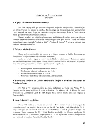 47
CONSOLIDAÇÃO E ESPANSÃO
1947-1959
1. A Igreja Enfrenta um Mundo em Mudança
Em 1946 a Igreja teve que enfrentar um grande projeto de reorganização e reconstrução.
Os líderes tiveram que encarar a realidade das mudanças de fronteiras nacionais que surgiram
como resultado da guerra. Logo, os obreiros estrangeiros tiveram que deixar a China e outros
países que adotaram outros regimes políticos.
Não era possível ter relatórios abrangentes e satisfatórios de muitos países. As viagens
tornaram-se excessivamente difíceis assim como conseguir visto para entrada e saída. No cenário
mundial apareceu a chamada “cortina de ferro” e “cortina de bambu”. A Igreja se preparou para
enfrentar todos esses desafios.
2. Ênfase às Missões Continua
Mas o espírito missionário não morreu e os líderes tomaram a decisão de estender as
fronteiras do Evangelho apesar dos crescentes problemas.
Assim que terminou a guerra e houve possibilidade, os missionários voltaram aos lugares
que tiveram que deixar e alguns foram a novos campos. Muitos obreiros preeminentes navegaram
para terras estrangeiras a fim de inspirar e guiar o rebanho espalhado.
- Um colégio foi estabelecido na Islândia em 1950.
- Um hospital foi aberto no Paquistão em 1951.
- Um orfanato foi estabelecido na Coréia.
- Começou o trabalho de radiodifusão na América do Sul.
3. Homens que Serviram em Campos Missionários Chegam a Ser Eleitos Presidentes da
Associação Geral.
De 1950 a 1954 um missionário que havia trabalhado na China e na África, W. H.
Branson, serviu como presidente da Associação Geral. Ele adoeceu e R. R. Figuhr foi eleito
presidente na Conferência Geral de 1954. Fighur havia servido muitos anos nas Filipinas e
América do Sul.
4. Novas Agências Evangelisticas
Desde 1950 milhões de pessoas na América do Norte haviam recebido a mensagem do
evangelho através da televisão. O Programa de TV Fé Para Hoje, conduzido pelo Pr. W. A.
Fagal, começou em Nova York. Em 1952 a Escola Bíblica Fé Para Hoje serviu de apoio ao
programa. Outro programa de TV – Está Escrito, conduzido por George Vandeman foi
desenvolvido em 1955. Atualmente, os programas de TV são importantes agências evangelisticas
em vários países incluindo Austrália, Canadá e Brasil.
 