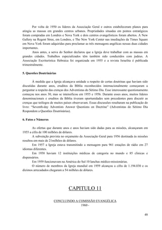 48
Por volta de 1950 os líderes da Associação Geral e outros estabeleceram planos para
atingiu as massas em grandes centros urbanos. Propriedades situadas em pontos estratégicos
foram compradas em Londres e Nova York e dois centros evangelísticos foram abertos. A New
Gallery na Regent Stree, em Londres, e The New York Center nas imediações da Times Square
em Nova York foram adquiridas para proclamar as três mensagens angélicas nessas duas cidades
importantes.
Anos antes, a serva do Senhor declarou que a Igreja deve trabalhar com as massas em
grandes cidades. Trabalhos especializados têm também sido conduzidos com judeus. A
Associação Escriturística Hebraica foi organizada em 1955 e a revista Israelita é publicada
trimestralmente.
5. Questões Doutrinárias
À medida que a Igreja alcançava unidade a respeito de certas doutrinas que haviam sido
discutidas durante anos, eruditos da Bíblia reconhecidos internacionalmente começaram a
perguntar a respeito das crenças dos Adventistas do Sétimo Dia. Esse interessante questionamento
começou nos anos 30, mas se intensificou em 1955 e 1956. Durante esses anos, muitos líderes
denominacionais e eruditos da Bíblia tiveram oportunidades sem precedentes para discutir as
crenças que teólogos de muitos países observavam. Essas discussões resultaram na publicação do
livro: “Seventh-day Adventists Answer Questions on Doctrine” (Adventistas do Sétimo Dia
Respondem a Questões Doutrinárias).
6. Fatos e Números
As ofertas que durante anos e anos haviam sido dadas para as missões, alcançaram em
1955 a cifra de 100 milhões de dólares.
A subvenção prevista no orçamento da Associação Geral para 1956 destinada às missões
resultou em mais de 21milhões de dólares.
Em 1957 a Igreja estava transmitindo a mensagem para 961 estações de rádio em 27
idiomas diferentes.
Em 1958 haviam 12 instituições médicas de categoria no mundo e 85 clinicas e
dispensários.
Em 1959 funcionavam na América do Sul 10 lanchas médico-missionárias.
O número de membros da Igreja mundial em 1959 alcançou a cifra de 1.194.030 e os
dízimos arrecadados chegaram a 54 milhões de dólares.
CAPITULO 11
CONCLUINDO A COMISSÃO EVANGÉLICA
1960 -
 