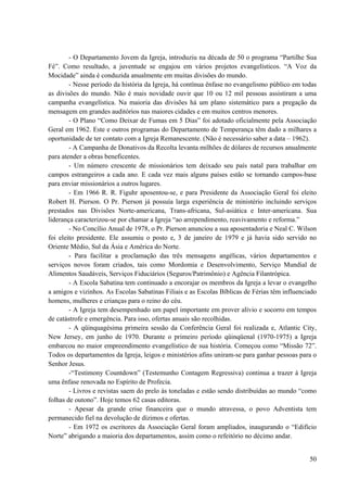 50
- O Departamento Jovem da Igreja, introduziu na década de 50 o programa “Partilhe Sua
Fé”. Como resultado, a juventude se engajou em vários projetos evangelísticos. “A Voz da
Mocidade” ainda é conduzida anualmente em muitas divisões do mundo.
- Nesse período da história da Igreja, há contínua ênfase no evangelismo público em todas
as divisões do mundo. Não é mais novidade ouvir que 10 ou 12 mil pessoas assistiram a uma
campanha evangelística. Na maioria das divisões há um plano sistemático para a pregação da
mensagem em grandes auditórios nas maiores cidades e em muitos centros menores.
- O Plano “Como Deixar de Fumas em 5 Dias” foi adotado oficialmente pela Associação
Geral em 1962. Este e outros programas do Departamento de Temperança têm dado a milhares a
oportunidade de ter contato com a Igreja Remanescente. (Não é necessário saber a data – 1962).
- A Campanha de Donativos da Recolta levanta milhões de dólares de recursos anualmente
para atender a obras beneficentes.
- Um número crescente de missionários tem deixado seu país natal para trabalhar em
campos estrangeiros a cada ano. E cada vez mais alguns países estão se tornando campos-base
para enviar missionários a outros lugares.
- Em 1966 R. R. Figuhr aposentou-se, e para Presidente da Associação Geral foi eleito
Robert H. Pierson. O Pr. Pierson já possuía larga experiência de ministério incluindo serviços
prestados nas Divisões Norte-americana, Trans-africana, Sul-asiática e Inter-americana. Sua
liderança caracterizou-se por chamar a Igreja “ao arrependimento, reavivamento e reforma.”
- No Concílio Anual de 1978, o Pr. Pierson anunciou a sua aposentadoria e Neal C. Wilson
foi eleito presidente. Ele assumiu o posto e, 3 de janeiro de 1979 e já havia sido servido no
Oriente Médio, Sul da Ásia e América do Norte.
- Para facilitar a proclamação das três mensagens angélicas, vários departamentos e
serviços novos foram criados, tais como Mordomia e Desenvolvimento, Serviço Mundial de
Alimentos Saudáveis, Serviços Fiduciários (Seguros/Patrimônio) e Agência Filantrópica.
- A Escola Sabatina tem continuado a encorajar os membros da Igreja a levar o evangelho
a amigos e vizinhos. As Escolas Sabatinas Filiais e as Escolas Bíblicas de Férias têm influenciado
homens, mulheres e crianças para o reino do céu.
- A Igreja tem desempenhado um papel importante em prover alívio e socorro em tempos
de catástrofe e emergência. Para isso, ofertas anuais são recolhidas.
- A qüinquagésima primeira sessão da Conferência Geral foi realizada e, Atlantic City,
New Jersey, em junho de 1970. Durante o primeiro período qüinqüenal (1970-1975) a Igreja
embarcou no maior empreendimento evangelístico de sua história. Começou como “Missão 72”.
Todos os departamentos da Igreja, leigos e ministérios afins uniram-se para ganhar pessoas para o
Senhor Jesus.
-“Testimony Countdown” (Testemunho Contagem Regressiva) continua a trazer à Igreja
uma ênfase renovada no Espírito de Profecia.
- Livros e revistas saem do prelo às toneladas e estão sendo distribuídas ao mundo “como
folhas de outono”. Hoje temos 62 casas editoras.
- Apesar da grande crise financeira que o mundo atravessa, o povo Adventista tem
permanecido fiel na devolução de dízimos e ofertas.
- Em 1972 os escritores da Associação Geral foram ampliados, inaugurando o “Edifício
Norte” abrigando a maioria dos departamentos, assim como o refeitório no décimo andar.
 