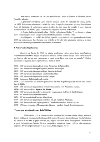51
- O Concilio de Outono de 1972 foi realizado na Cidade di México e o nome Concilio
Anual foi adotado.
- A primeira Conferência Geral fora dos Estados Unidos foi realizada em Viena, Áustria
em 1975. Por ser um país neutro, a vinda de várias delegações dos países por trás da cortina de
ferro foi facilitada. A participação desses irmãos deu um toque de emoção e amor fraternal
extraordinários. Em 1995 a Igreja celebrará seu congresso mundial na Holanda.
- A Sessão da Conferência Geral de 1980 foi realizada em Dallas, Texas durante o mês de
abril – uma exceção, pois o congresso mundial habitualmente ocorre no verão.
- O qüinqüênio 1975-1980 deu ênfase especial à conclusão da obra propondo um alvo de
1.000 de batismos por dia. Durante esse período, a Divisão Inter-americana tornou-se a maior
divisão da denominação em termos de números de membros.
3. Aniversários Significantes
Membros da Igreja de 1960 em diante celebraram vários aniversários significativos,
relembrando como Deus dirigiu Seu povo no passado. Temos certeza de que “nada temos a recear
no futuro a não ser que nos esqueçamos o modo como Deus nos guiou no passado”. Abaixo,
encontram-se algumas datas significativas a partir de 1960:
1960 – 100º aniversário da adoção do nome Adventista do Sétimo Dia.
1961 – 100º aniversário da organização da primeira Associação.
1963 – 100º aniversário da organização da Associação Geral.
1966 – 100º aniversário do primeiro sanatório (hospital).
1968 – 100º aniversário da primeira reunião campal.
1972 – Centenário da Educação Adventista.
1974 – 125º aniversário do primeiro periódico e da obra de publicações (a Review and Herald
data de 1849).
1974 – 100o
aniversário da partida do primeiro missionário J. N. Andrews à Europa.
1974 – 100o
aniversário do Signs of the Times.
1974 – 100o
aniversario da Andrews University (sucessora do Colégio de Batlle Creek).
1975 – 25o
aniversário dos Desbravadores.
1976 – 50o
aniversário das Campais Adventistas.
1979 – 100o
aniversário da primeira sociedade JÁ, em Hazelton, Michigan.
1993 – 100o
aniversário da Colportagem e da Obra Educacional na América do Sul.
1994 – 150 Anos pregando a Mensagem do Advento – desde o Grande Desapontamento.
*Numero de Membros Passa a Três Milhões
No início de 1978, o número total de membros batizados no mundo atingiu o número
de três milhões de pessoas distribuídos em 190 países. O número de membros da Escola Sabatina
era cerca de 3.700.000. A Igreja atuava e, 590 línguas e dialetos. Esses fatos ajudam a mostrar que
a Igreja Adventista do Sétimo Dia tem cumprido a missão de Apoc. 14:6: as três mensagens
angélicas devem ser proclamadas “a toda nação, tribo, língua e povo.”
 