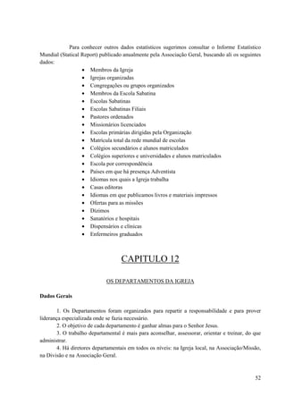 52
Para conhecer outros dados estatísticos sugerimos consultar o Informe Estatístico
Mundial (Statical Report) publicado anualmente pela Associação Geral, buscando ali os seguintes
dados:
• Membros da Igreja
• Igrejas organizadas
• Congregações ou grupos organizados
• Membros da Escola Sabatina
• Escolas Sabatinas
• Escolas Sabatinas Filiais
• Pastores ordenados
• Missionários licenciados
• Escolas primárias dirigidas pela Organização
• Matrícula total da rede mundial de escolas
• Colégios secundários e alunos matriculados
• Colégios superiores e universidades e alunos matriculados
• Escola por correspondência
• Países em que há presença Adventista
• Idiomas nos quais a Igreja trabalha
• Casas editoras
• Idiomas em que publicamos livros e materiais impressos
• Ofertas para as missões
• Dízimos
• Sanatórios e hospitais
• Dispensários e clínicas
• Enfermeiros graduados
CAPITULO 12
OS DEPARTAMENTOS DA IGREJA
Dados Gerais
1. Os Departamentos foram organizados para repartir a responsabilidade e para prover
liderança especializada onde se fazia necessário.
2. O objetivo de cada departamento é ganhar almas para o Senhor Jesus.
3. O trabalho departamental é mais para aconselhar, assessorar, orientar e treinar, do que
administrar.
4. Há diretores departamentais em todos os níveis: na Igreja local, na Associação/Missão,
na Divisão e na Associação Geral.
 