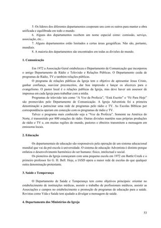 53
5. Os líderes dos diferentes departamentos cooperam uns com os outros para manter a obra
unificada e equilibrada em todo o mundo.
6. Alguns dos departamentos recebem um nome especial como: comissão, serviço,
associação, etc...
7. Alguns departamentos estão limitados a certas áreas geográficas. Não são, portanto,
mundiais.
8. A maioria dos departamentos são encontrados em todas as divisões do mundo.
1. Comunicação
Em 1972 a Associação Geral estabeleceu o Departamento de Comunicação que incorporou
o antigo Departamento de Rádio e Televisão e Relações Públicas. O Departamento cuida de
programas de Rádio, TV e também relações públicas.
O programa de relações públicas da Igreja tem o objetivo de apresentar Jesus Cristo,
ganhar confiança, suavizar preconceitos, dar boa impressão e lançar os alicerces para o
evangelismo. O pastor local é o relações publicas da Igreja, mas deve haver um assessor de
imprensa em cada Igreja para trabalhar com a mídia.
Programas de televisão tais como “A Voz da Profecia”, “Está Escrito” e “Fé Para Hoje”
são promovidos pelo Departamento de Comunicação. A Igreja Adventista foi a primeira
denominação a patrocinar uma rede de programas pelo rádio e TV. As Escolas Bíblicas por
correspondência operam em conecção com os programas de rádio e TV.
Talvez o programa mais conhecido seja a “Voz da Profecia”. Somente na América do
Norte, é transmitido por 800 estações de rádio. Outras divisões mantêm suas próprias produções
de rádio e TV e, em muitas regiões do mundo, pastores e obreiros transmitem a mensagem em
emissoras locais.
2. Educação
Os departamentais de educação são responsáveis pela operação de um sistema educacional
mundial que vai da pré-escola à universidade. O sistema de educação Adventista é distinto porque
enfatiza o desenvolvimento harmônico do ser humano: físico, intelectual e social.
Os pioneiros da Igreja começaram com uma pequena escola em 1972 em Battle Creek e o
primeiro professor foi G. H. Bell. Hoje, a IASD opera a maior rede de escolas do que qualquer
outra denominação protestante.
3. Saúde e Temperança
O Departamento de Saúde e Temperança tem como objetivos principais: orientar no
estabelecimento de instituições médicas, assistir o trabalho de profissionais médicos, assistir as
Associações e campos no estabelecimento e promoção de programas de educação para a saúde.
Revistas como Vida e Saúde tem ajudado a divulgar a mensagem de saúde.
4. Departamento dos Ministérios da Igreja
 