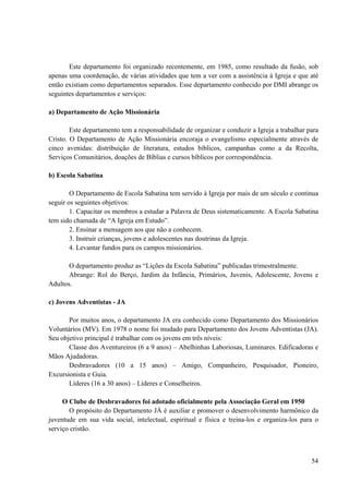 54
Este departamento foi organizado recentemente, em 1985, como resultado da fusão, sob
apenas uma coordenação, de várias atividades que tem a ver com a assistência à Igreja e que até
então existiam como departamentos separados. Esse departamento conhecido por DMI abrange os
seguintes departamentos e serviços:
a) Departamento de Ação Missionária
Este departamento tem a responsabilidade de organizar e conduzir a Igreja a trabalhar para
Cristo. O Departamento de Ação Missionária encoraja o evangelismo especialmente através de
cinco avenidas: distribuição de literatura, estudos bíblicos, campanhas como a da Recolta,
Serviços Comunitários, doações de Bíblias e cursos bíblicos por correspondência.
b) Escola Sabatina
O Departamento de Escola Sabatina tem servido à Igreja por mais de um século e continua
seguir os seguintes objetivos:
1. Capacitar os membros a estudar a Palavra de Deus sistematicamente. A Escola Sabatina
tem sido chamada de “A Igreja em Estudo”.
2. Ensinar a mensagem aos que não a conhecem.
3. Instruir crianças, jovens e adolescentes nas doutrinas da Igreja.
4. Levantar fundos para os campos missionários.
O departamento produz as “Lições da Escola Sabatina” publicadas trimestralmente.
Abrange: Rol do Berço, Jardim da Infância, Primários, Juvenis, Adolescente, Jovens e
Adultos.
c) Jovens Adventistas - JA
Por muitos anos, o departamento JA era conhecido como Departamento dos Missionários
Voluntários (MV). Em 1978 o nome foi mudado para Departamento dos Jovens Adventistas (JA).
Seu objetivo principal é trabalhar com os jovens em três níveis:
Classe dos Aventureiros (6 a 9 anos) – Abelhinhas Laboriosas, Luminares. Edificadoras e
Mãos Ajudadoras.
Desbravadores (10 a 15 anos) – Amigo, Companheiro, Pesquisador, Pioneiro,
Excursionista e Guia.
Líderes (16 a 30 anos) – Líderes e Conselheiros.
O Clube de Desbravadores foi adotado oficialmente pela Associação Geral em 1950
O propósito do Departamento JÁ é auxiliar e promover o desenvolvimento harmônico da
juventude em sua vida social, intelectual, espiritual e física e treina-los e organiza-los para o
serviço cristão.
 