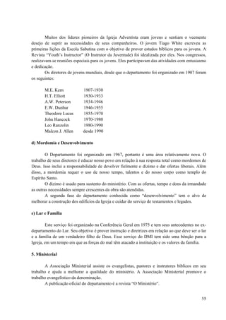 55
Muitos dos lideres pioneiros da Igreja Adventista eram jovens e sentiam o veemente
desejo de suprir as necessidades de seus companheiros. O jovem Tiago White escreveu as
primeiras lições da Escola Sabatina com o objetivo de prover estudos bíblicos para os jovens. A
Revista “Youth’s Instructor” (O Instrutor da Juventude) foi idealizada por eles. Nos congressos,
realizavam-se reuniões especiais para os jovens. Eles participavam das atividades com entusiasmo
e dedicação.
Os diretores de jovens mundiais, desde que o departamento foi organizado em 1907 foram
os seguintes:
M.E. Kern 1907-1930
H.T. Elliott 1930-1933
A.W. Peterson 1934-1946
E.W. Dunbar 1946-1955
Theodore Lucas 1955-1970
John Hancock 1970-1980
Leo Ranzolin 1980-1990
Malcon J. Allen desde 1990
d) Mordomia e Desenvolvimento
O Departamento foi organizado em 1967, portanto é uma área relativamente nova. O
trabalho de seus diretores é educar nosso povo em relação à sua resposta total como mordomos de
Deus. Isso inclui a responsabilidade de devolver fielmente o dízimo e dar ofertas liberais. Além
disso, a mordomia requer o uso de nosso tempo, talentos e do nosso corpo como templo do
Espírito Santo.
O dízimo é usado para sustento do ministério. Com as ofertas, tempo e dons da irmandade
as outras necessidades sempre crescentes da obra são atendidas.
A segunda fase do departamento conhecida como “desenvolvimento” tem o alvo de
melhorar a construção dos edifícios da Igreja e cuidar do serviço de testamentos e legados.
e) Lar e Família
Este serviço foi organizado na Conferência Geral em 1975 e tem seus antecedentes no ex-
departamento do Lar. Seu objetivo é prover instrução e diretrizes em relação ao que deve ser o lar
e a família de um verdadeiro filho de Deus. Esse serviço do DMI tem sido uma bênção para a
Igreja, em um tempo em que as forças do mal têm atacado a instituição e os valores da família.
5. Ministerial
A Associação Ministerial assiste os evangelistas, pastores e instrutores bíblicos em seu
trabalho e ajuda a melhorar a qualidade do ministério. A Associação Ministerial promove o
trabalho evangelístico da denominação.
A publicação oficial do departamento é a revista “O Ministério”.
 