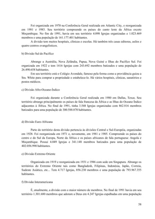 58
Foi organizada em 1970 na Conferência Geral realizada em Atlantic City, e reorganizada
em 1981 e 1983. Seu território compreende os países do canto leste da África exceto
Moçambique. No fim de 1991, havia em seu território 4.098 Igrejas organizadas e 1.023.469
membros e uma população de 161.177.401 habitantes.
A divisão tem muitos hospitais, clínicas e escolas. Há também três casas editoras, asilos e
quatro centros evangelísticos.
b) Divisão Sul do Pacífico
Abrange a Austrália, Nova Zelândia, Papua, Nova Guiné e Ilhas do Pacífico Sul. Foi
organizada em 1922 e tem 1416 Igrejas com 243.692 membros batizados e uma população de
26.490.658 habitantes.
Em seu território está o Colégio Avondale, famoso pela forma como a providência guiou a
Sra. White para comprar a propriedade e estabelece-lo. Há vários hospitais, clínicas, sanatórios e
postos médicos.
c) Divisão Afro-Oceano-Índico
Foi organizada durante a Conferência Geral realizada em 1980 em Dallas, Texas. Seu
território abrange principalmente os países de fala francesa da África e as Ilhas do Oceano Índico
adjacentes à África. No final de 1991, tinha 3.548 Igrejas organizadas com 862.816 membros
batizados para uma população de 300.588.870 habitantes.
d) Divisão Euro-Africana
Parte do território desta divisão pertencia às divisões Central e Sul-Européia, organizadas
em 1928. Foi reorganizada em 1971 e, novamente, em 1981 e 1985. Compreende os países do
centro e do Sul da Europa, Norte da África e os países africanos de fala portuguesa: Angola e
Moçambique. Possui 4.049 Igrejas e 341.148 membros batizados para uma população de
402.056.990 habitantes.
e) Divisão Extremo Oriente
Organizada em 1919 e reorganizada em 1931 e 1986 com sede em Singapura. Abrange os
territórios do Extremo Oriente tais como Bangladesh, Filipinas, Indonésia, Japão, Correia,
Sudeste Asiático, etc... Tem 4.717 Igrejas, 856.230 membros e uma população de 793.967.355
habitantes.
f) Divisão Interamericana
É, atualmente, a divisão com o maior número de membros. No final de 1991 havia em seu
território 1.301.680 membros que adoram a Deus em 4.247 Igrejas espalhadas em uma população
 