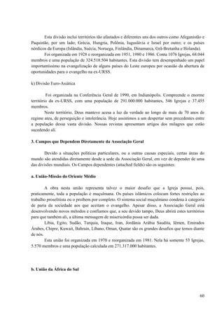 60
Esta divisão inclui territórios tão afastados e diferentes uns dos outros como Afeganistão e
Paquistão, por um lado; Grécia, Hungria, Polônia, Iuguslávia e Israel por outro; e os países
nórdicos da Europa (Islândia, Suécia, Noruega, Finlândia, Dinamarca, Grã-Bretanha e Holanda).
Foi organizada em 1928 e reorganizada em 1951, 1980 e 1986. Conta 1076 Igrejas, 68.044
membros e uma população de 324.518.504 habitantes. Esta divisão tem desempenhado um papel
importantíssimo na evangelização de alguns países do Leste europeu por ocasião da abertura de
oportunidades para o evangelho na ex-URSS.
k) Divisão Euro-Asiática
Foi organizada na Conferência Geral de 1990, em Indianópolis. Compreende o enorme
território da ex-URSS, com uma população de 291.000.000 habitantes, 546 Igrejas e 37.455
membros.
Neste território, Deus manteve acesa a luz da verdade ao longo de mais de 70 anos de
regime ateu, de perseguição e intolerância. Hoje assistimos a um despertar sem precedentes entre
a população dessa vasta divisão. Nossas revistas apresentam artigos dos milagres que estão
sucedendo ali.
3. Campos que Dependem Diretamente da Associação Geral
Devido a situações políticas particulares, ou a outras causas especiais, certas áreas do
mundo são atendidas diretamente desde a sede da Associação Geral, em vez de depender de uma
das divisões mundiais. Os Campos dependentes (attached fields) são os seguintes:
a. União-Missão do Oriente Médio
A obra nesta união representa talvez o maior desafio que a Igreja possui, pois,
praticamente, toda a população é muçulmana. Os países islâmicos colocam fortes restrições ao
trabalho proselitista ou o proíbem por completo. O sistema social muçulmano condena à categoria
de paria da sociedade aos que aceitam o evangelho. Apesar disso, a Associação Geral está
desenvolvendo novos métodos e confiamos que, a seu devido tampo, Deus abrirá estes territórios
para que também ali, a última mensagem de misericórdia possa ser dada.
Líbia, Egito, Sudão, Turquia, Iraque, Iran, Jordânia Arábia Saudita, Iêmen, Emirados
Árabes, Chipre, Kuwait, Bahrain, Líbano, Oman, Quatar são os grandes desafios que temos diante
de nós.
Esta união foi organizada em 1970 e reorganizada em 1981. Nela há somente 53 Igrejas,
5.570 membros e uma população calculada em 271.317.000 habitantes.
b. União da África do Sul
 